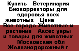  Купить : Ветеринария.Биокорректоры для здоровья всех животных › Цена ­ 100 - Все города Животные и растения » Аксесcуары и товары для животных   . Московская обл.,Железнодорожный г.